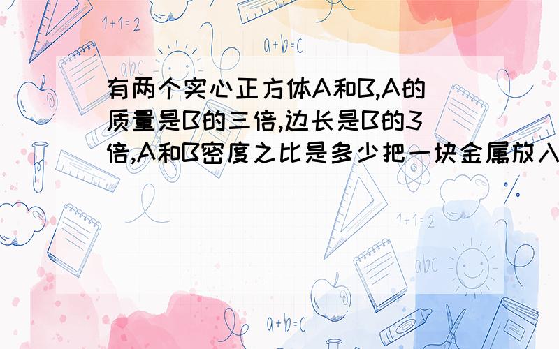 有两个实心正方体A和B,A的质量是B的三倍,边长是B的3倍,A和B密度之比是多少把一块金属放入盛满水的被子里,溢出水12g,若放入盛满酒精的被子里,溢出酒精是大于12还是小于小红将质量相同的实