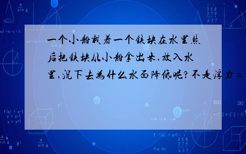 一个小船载着一个铁块在水里然后把铁块从小船拿出来,放入水里,沉下去为什么水面降低呢?不是浮力=pgv吗v大,应该水面上升