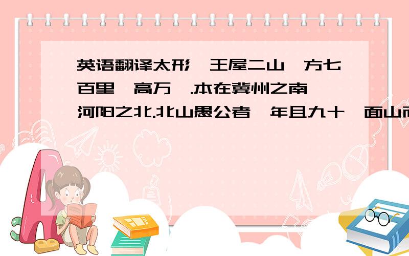 英语翻译太形、王屋二山,方七百里,高万仞.本在冀州之南,河阳之北.北山愚公者,年且九十,面山而居.惩山北之塞,出入之迂也,聚室而谋,曰：“吾与汝毕力平险,指通豫南,达于汉阴,可乎?”杂然