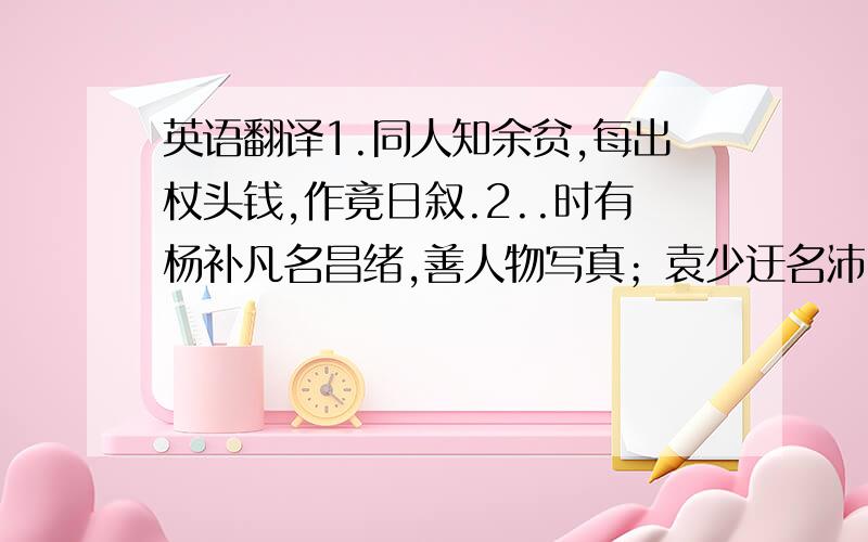 英语翻译1.同人知余贫,每出杖头钱,作竟日叙.2..时有杨补凡名昌绪,善人物写真；袁少迂名沛,工山水；王星澜名岩,工花卉翎毛,爱萧爽楼幽雅,皆携画具来.余则从之学画,写草篆,镌图章,加以润