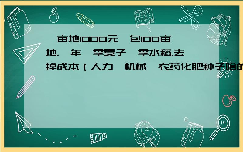 一亩地1000元,包100亩地.一年一季麦子一季水稻.去掉成本（人力,机械,农药化肥种子啥的）能赚多少钱?谁知道合不合适啊