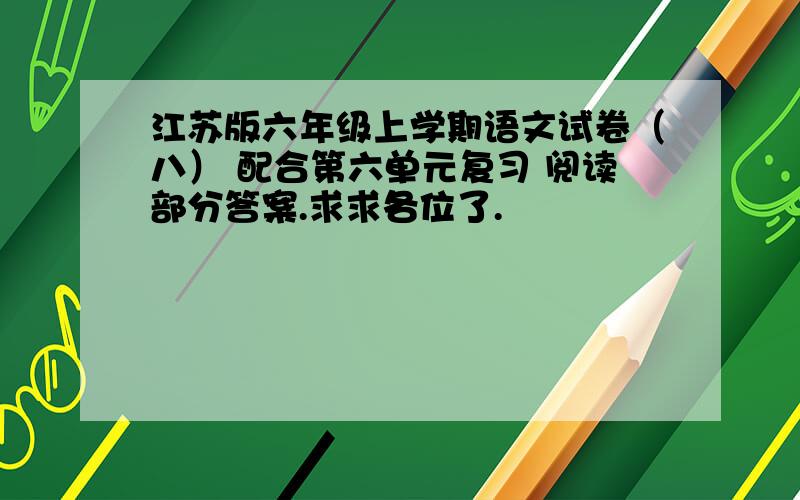 江苏版六年级上学期语文试卷（八） 配合第六单元复习 阅读部分答案.求求各位了.