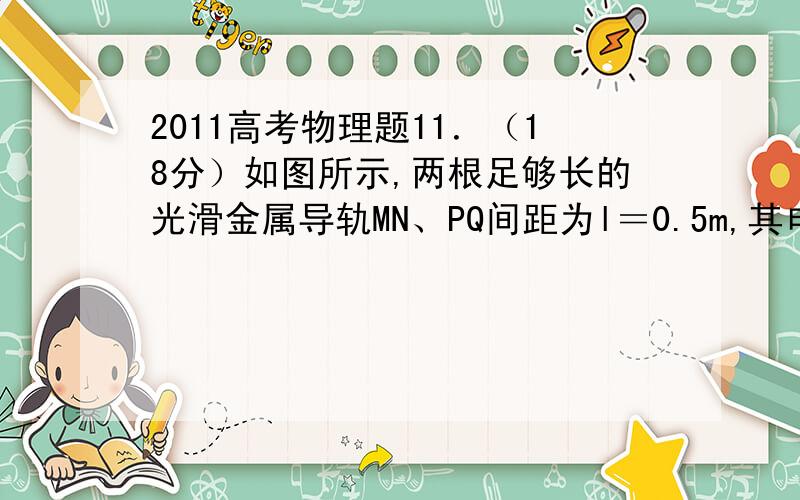 2011高考物理题11．（18分）如图所示,两根足够长的光滑金属导轨MN、PQ间距为l＝0.5m,其电阻不计,两导轨及其构成的平面均与水平面成30°角．完全相同的两金属棒ab、cd分别垂直导轨放置,每棒