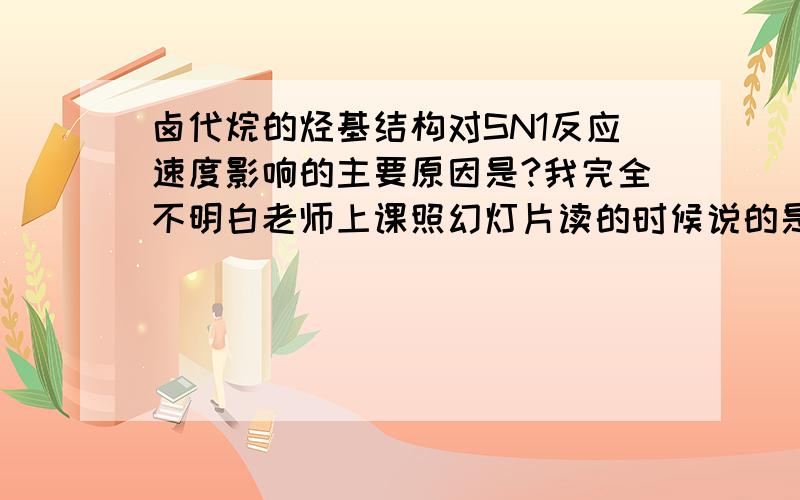 卤代烷的烃基结构对SN1反应速度影响的主要原因是?我完全不明白老师上课照幻灯片读的时候说的是什么,书里说得很笼统.首先,什么样的物质才有SN1反应?SN2呢?这个物质譬如“卤代烷的烃基结