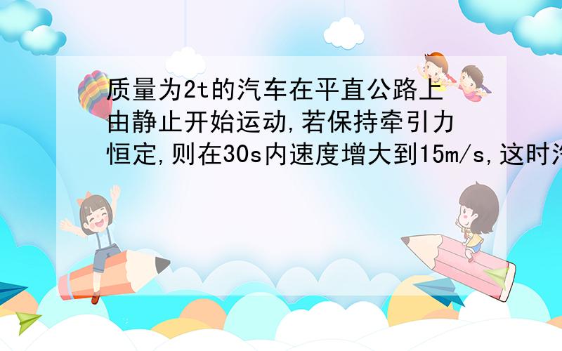 质量为2t的汽车在平直公路上由静止开始运动,若保持牵引力恒定,则在30s内速度增大到15m/s,这时汽车刚好达到额定功率,然后保持额定输出功率不变,在运动15s达到最大速度20m/s,求：（1）汽车的