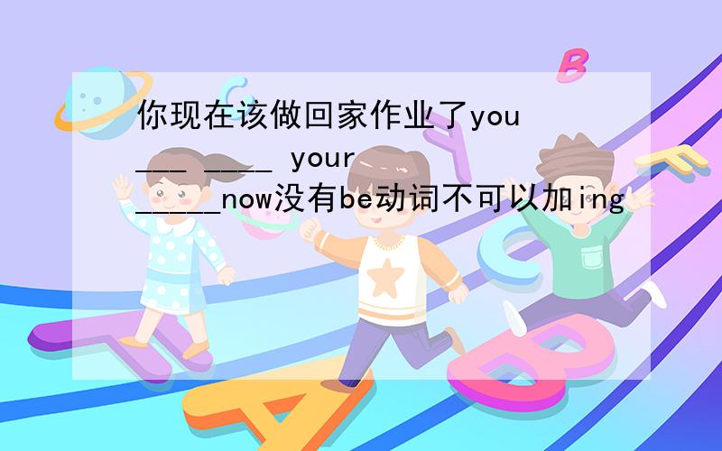 你现在该做回家作业了you ___ ____ your _____now没有be动词不可以加ing