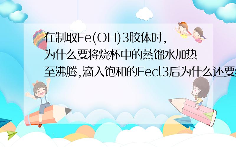 在制取Fe(OH)3胶体时,为什么要将烧杯中的蒸馏水加热至沸腾,滴入饱和的Fecl3后为什么还要继续加热为什么要将烧杯中的蒸馏水加热至沸腾滴入饱和的Fecl3后为什么还要继续加热 有两个问！