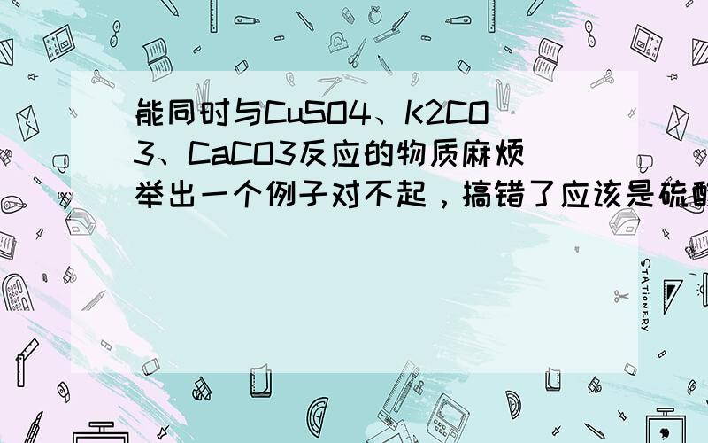 能同时与CuSO4、K2CO3、CaCO3反应的物质麻烦举出一个例子对不起，搞错了应该是硫酸铜、碳酸钾和氢氧化钙