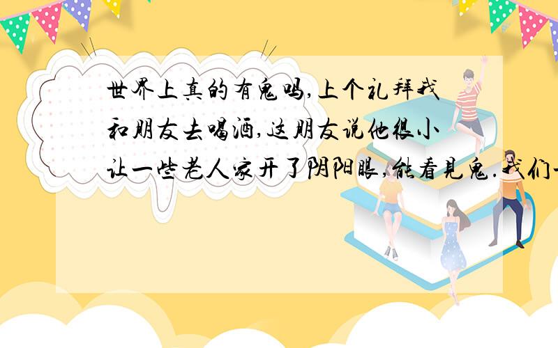 世界上真的有鬼吗,上个礼拜我和朋友去喝酒,这朋友说他很小让一些老人家开了阴阳眼,能看见鬼.我们一直都不相信,昨天晚上我们在公园喝完酒准备回去,我走在草地上,他和我说不要走那里,