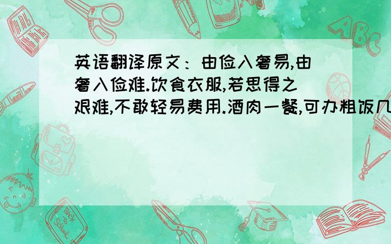 英语翻译原文：由俭入奢易,由奢入俭难.饮食衣服,若思得之艰难,不敢轻易费用.酒肉一餐,可办粗饭几日；纱绢一匹,可办粗衣几件.不馋不寒足矣,何必图好吃好着?常将有日思无日,莫待无时思