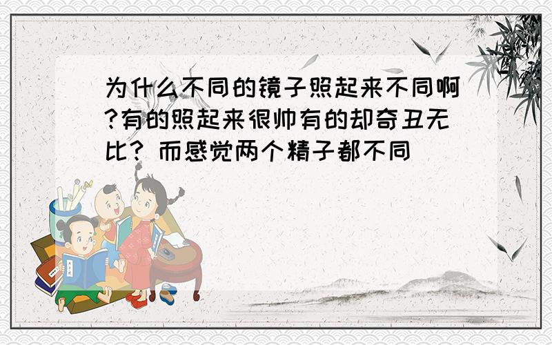 为什么不同的镜子照起来不同啊?有的照起来很帅有的却奇丑无比? 而感觉两个精子都不同