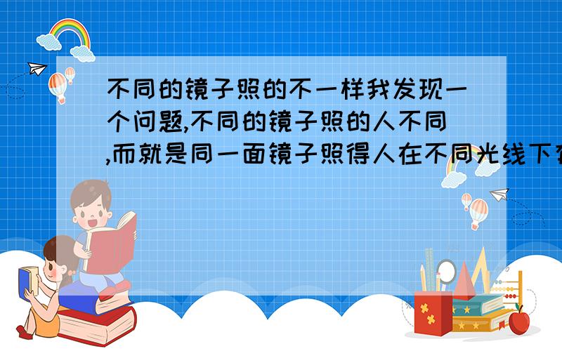 不同的镜子照的不一样我发现一个问题,不同的镜子照的人不同,而就是同一面镜子照得人在不同光线下有不同,这是为什么呢?还有我发现我在暗处或者背着阳光照很帅,不必明星差,而在光线非