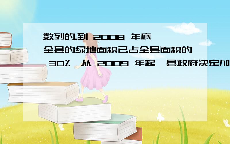 数列的.到 2008 年底,全县的绿地面积已占全县面积的 30%,从 2009 年起,县政府决定加大植树造林、开辟绿地的力度,每年将有 16% 的原沙漠地带变成绿地,但同时原有绿地面积的 4%又被侵蚀变成沙