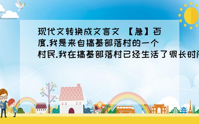 现代文转换成文言文 【急】百度.我是来自搞基部落村的一个村民.我在搞基部落村已经生活了很长时间了.但是村子一直没有一个好的领导者,这让我们都感到头疼.村子需要一个领导者,这样就