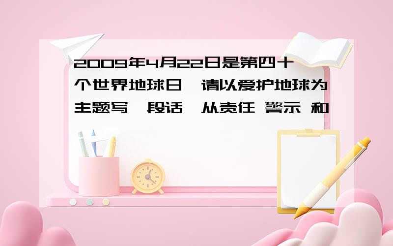 2009年4月22日是第四十个世界地球日,请以爱护地球为主题写一段话,从责任 警示 和