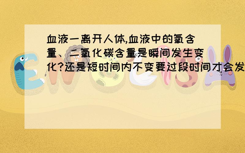 血液一离开人体,血液中的氧含量、二氧化碳含量是瞬间发生变化?还是短时间内不变要过段时间才会发生变化?还是随着时间的进程逐渐变化?