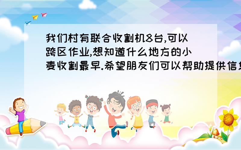 我们村有联合收割机8台,可以跨区作业,想知道什么地方的小麦收割最早.希望朋友们可以帮助提供信息,我们可以帮助一些地方,抓紧收割,