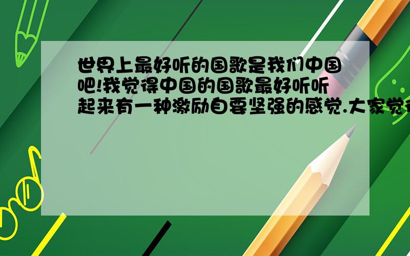 世界上最好听的国歌是我们中国吧!我觉得中国的国歌最好听听起来有一种激励自要坚强的感觉.大家觉得是不是.义勇军进行曲相当好听