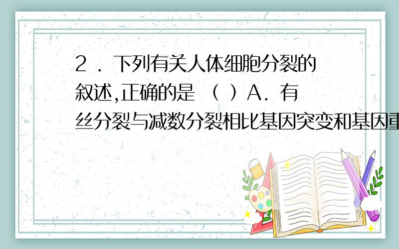 2 ．下列有关人体细胞分裂的叙述,正确的是 （ ）A．有丝分裂与减数分裂相比基因突变和基因重组的概率增加B．减数第二次分裂前期细胞中的DNA数目与有丝分裂中期的相同C．减数第二次分