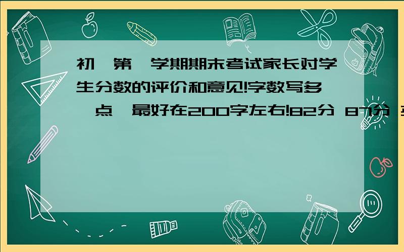 初一第一学期期末考试家长对学生分数的评价和意见!字数写多一点,最好在200字左右!82分 87分 英语：73分 81分 46分 53分首先说明一下我的情况,我在以前的考试中,语文和英语和数学和政治都是