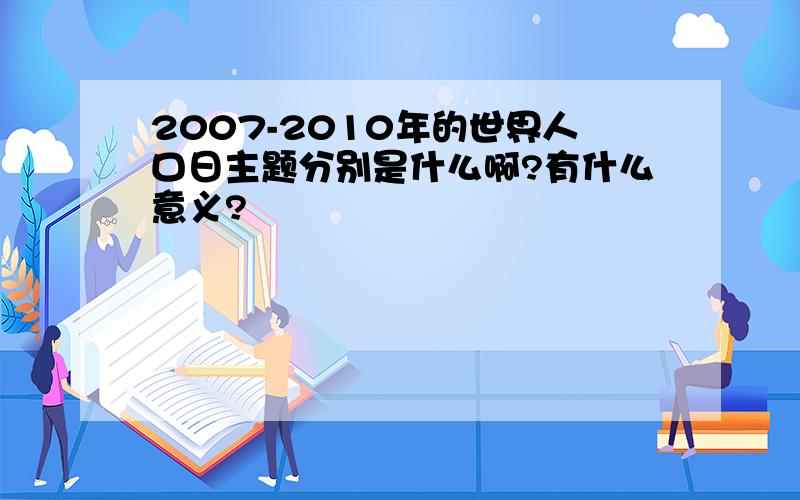 2007-2010年的世界人口日主题分别是什么啊?有什么意义?