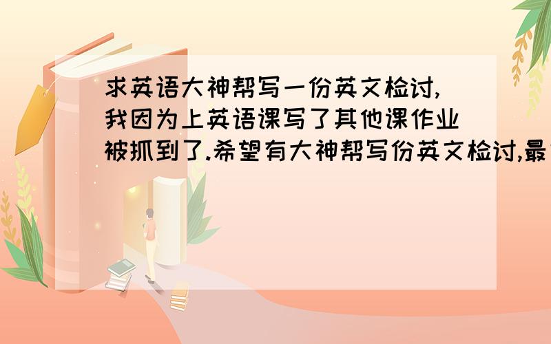 求英语大神帮写一份英文检讨,我因为上英语课写了其他课作业被抓到了.希望有大神帮写份英文检讨,最好用些巧妙的句式,内容如下：今天我令您生气了,原因是在老师再三的提醒下仍然我行