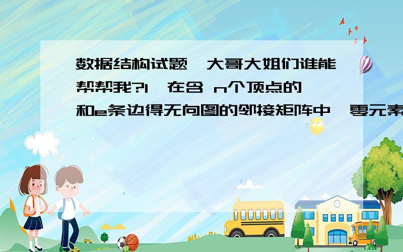 数据结构试题,大哥大姐们谁能帮帮我?1、在含 n个顶点的和e条边得无向图的邻接矩阵中,零元素的个数为（）A、n2-2e B、n2-e C、2e D、e2、哈希表的定义函数是H（key）=key%p,采用的是直接定址法.A