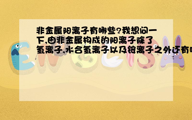 非金属阳离子有哪些?我想问一下,由非金属构成的阳离子除了氢离子,水合氢离子以及铵离子之外还有哪些,我指的是水溶液中,不是有机体系中的   望不吝赐教!