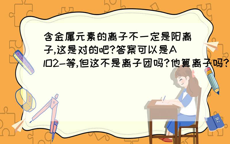 含金属元素的离子不一定是阳离子,这是对的吧?答案可以是AlO2-等,但这不是离子团吗?他算离子吗?不是说离子与离子团还是有区分的吗?