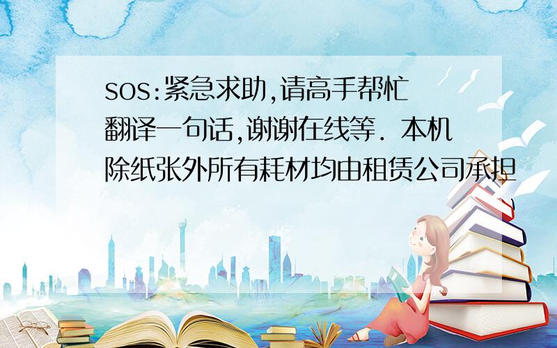 sos:紧急求助,请高手帮忙翻译一句话,谢谢在线等．本机除纸张外所有耗材均由租赁公司承担