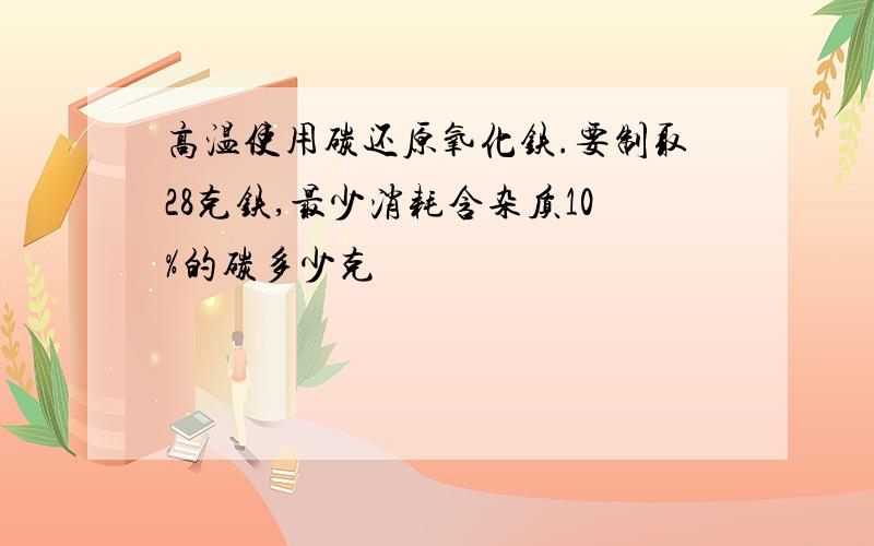 高温使用碳还原氧化铁.要制取28克铁,最少消耗含杂质10%的碳多少克