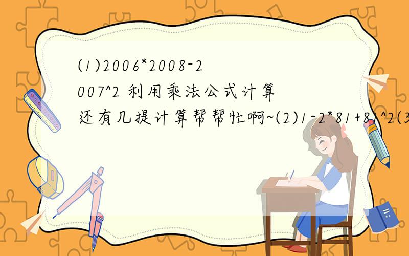 (1)2006*2008-2007^2 利用乘法公式计算还有几提计算帮帮忙啊~(2)1-2*81+81^2(3).(-3a^2 b^3 c)*(5ab^2)/(1/3a^3b^2);(4).(-2a^3b^2)/(1/2)a^2b^2