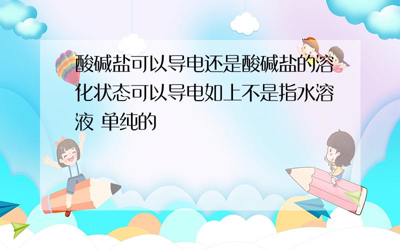 酸碱盐可以导电还是酸碱盐的溶化状态可以导电如上不是指水溶液 单纯的