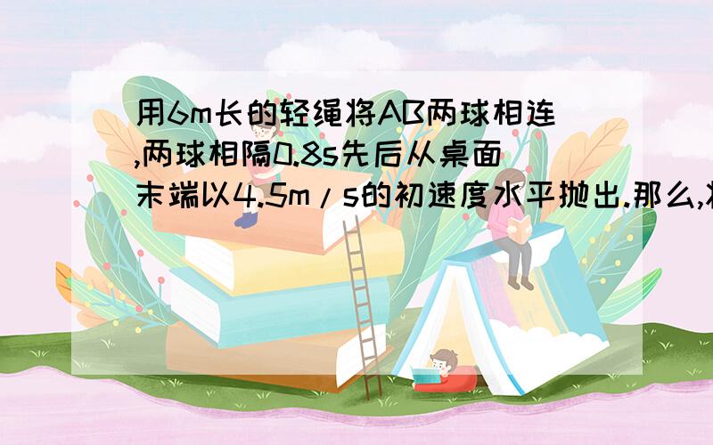 用6m长的轻绳将AB两球相连,两球相隔0.8s先后从桌面末端以4.5m/s的初速度水平抛出.那么,将A球抛出后经过多长时间,AB间的轻绳刚好被拉直?