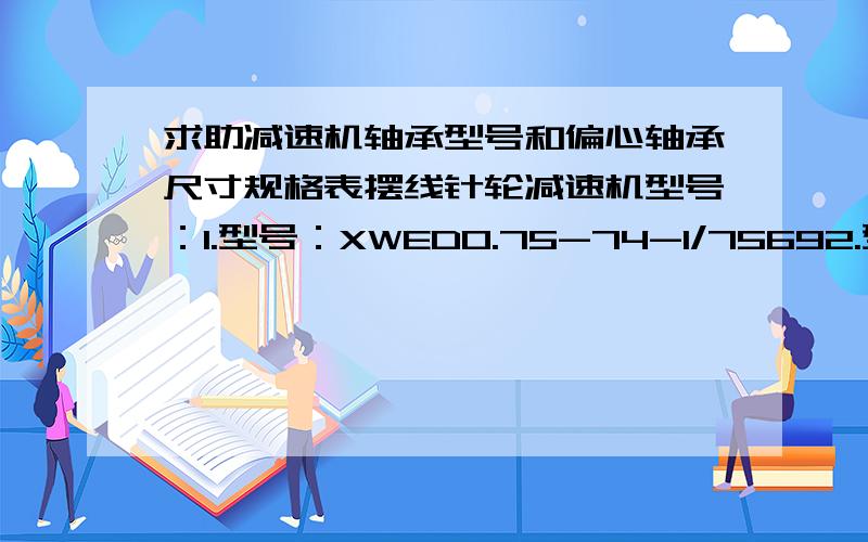 求助减速机轴承型号和偏心轴承尺寸规格表摆线针轮减速机型号：1.型号：XWED0.75-74-1/75692.型号：XWED0.37-53-1/6177,3.型号：XWD3-5-1/294.型号：BLD10-17-0.75KW请问装的偏心轴承型号是什么?