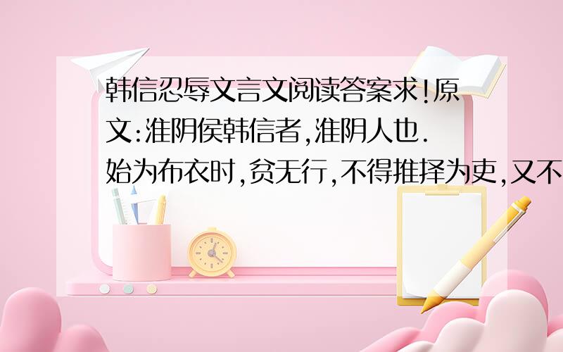 韩信忍辱文言文阅读答案求!原文:淮阴侯韩信者,淮阴人也.始为布衣时,贫无行,不得推择为吏,又不能韩信忍辱文言文阅读答案求! 原文:淮阴侯韩信者,淮阴人也.始为布衣时,贫无行,不得推择为