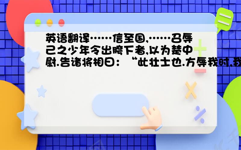 英语翻译……信至国,……召辱己之少年令出胯下者,以为楚中尉.告诸将相曰：“此壮士也.方辱我时,我宁不能杀之邪?杀之无名,故忍而就于此.”