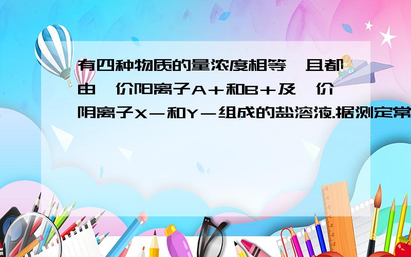 有四种物质的量浓度相等、且都由一价阳离子A＋和B＋及一价阴离子X－和Y－组成的盐溶液.据测定常温下AX和BY溶液的pH＝7,AY溶液的pH＞7,BX溶液的pH＜7.由此判断可能不水解的盐是A BX B AX C AY D A