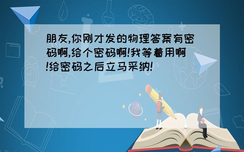 朋友,你刚才发的物理答案有密码啊,给个密码啊!我等着用啊!给密码之后立马采纳!