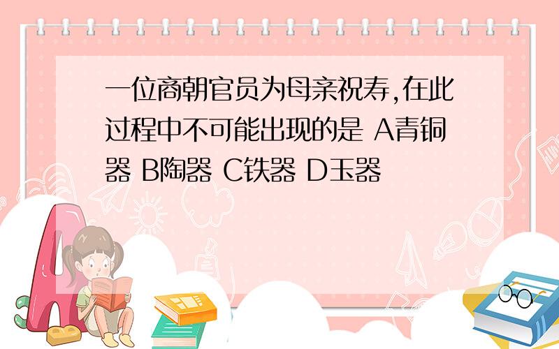 一位商朝官员为母亲祝寿,在此过程中不可能出现的是 A青铜器 B陶器 C铁器 D玉器