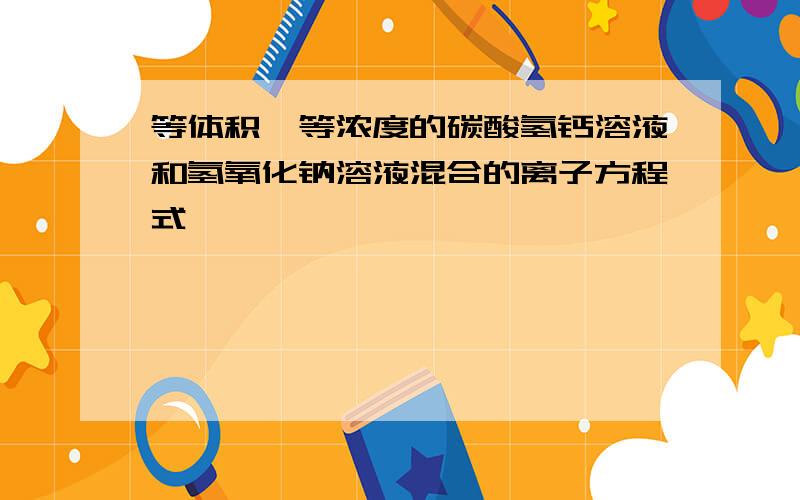 等体积、等浓度的碳酸氢钙溶液和氢氧化钠溶液混合的离子方程式