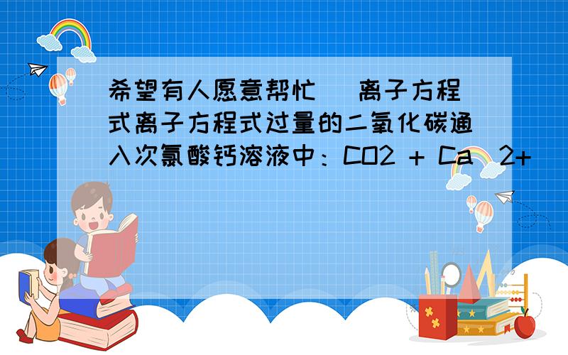 希望有人愿意帮忙) 离子方程式离子方程式过量的二氧化碳通入次氯酸钙溶液中：CO2 + Ca(2+) + 2ClO(-) + H2O ==== 2HClO + CaCO3(向下箭头)请问这个错在哪?正确的应该是怎样的?希望有人愿意帮忙,短时