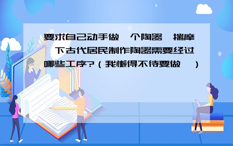 要求自己动手做一个陶器,揣摩一下古代居民制作陶器需要经过哪些工序?（我懒得不待要做,）