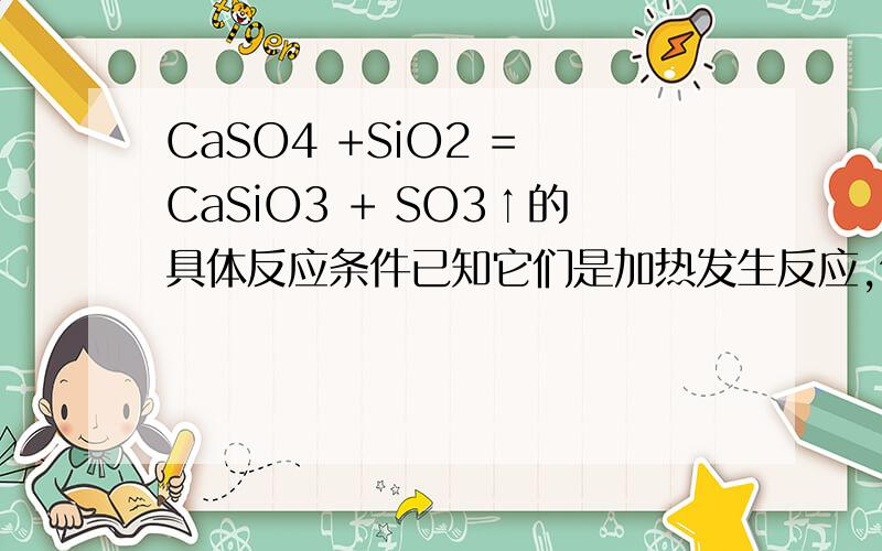 CaSO4 +SiO2 = CaSiO3 + SO3↑的具体反应条件已知它们是加热发生反应,但是具体的条件是什么、需要加热到多少摄氏度、反应的其他条件?具体的加热温度,大概得多少度?