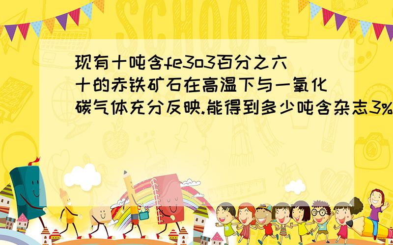 现有十吨含fe3o3百分之六十的赤铁矿石在高温下与一氧化碳气体充分反映.能得到多少吨含杂志3%的生铁 笑