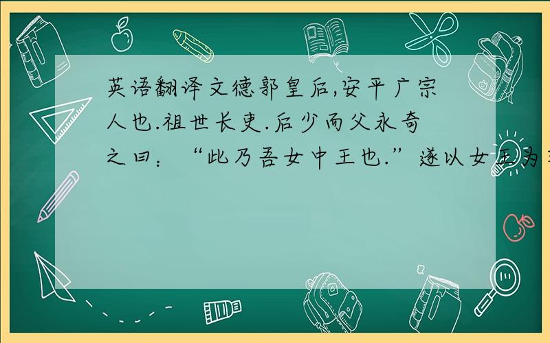 英语翻译文德郭皇后,安平广宗人也.祖世长吏.后少而父永奇之曰：“此乃吾女中王也.”遂以女王为字.早失二亲,丧乱流离,没在铜鞮侯家.太祖为魏公时,得入东宫.后有智数,时时有所献纳.文帝