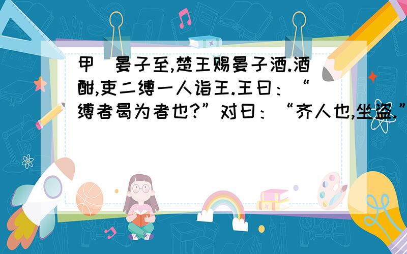 甲]晏子至,楚王赐晏子酒.酒酣,吏二缚一人诣王.王曰：“缚者曷为者也?”对曰：“齐人也,坐盗.”王视