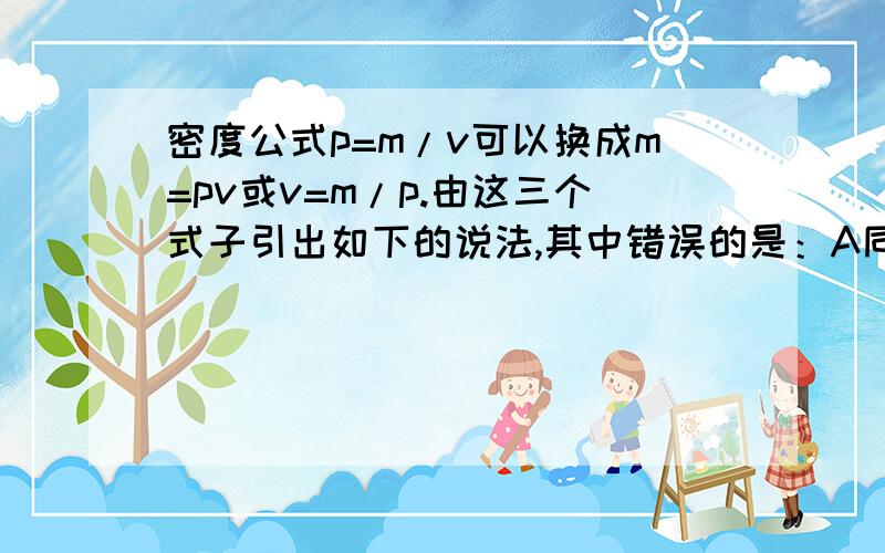 密度公式p=m/v可以换成m=pv或v=m/p.由这三个式子引出如下的说法,其中错误的是：A同种物质组成不同物体,他们的质量和体积成正比.B某种物质的密度与他的质量成正比,与体积成反比.C物质的质