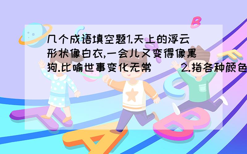 几个成语填空题1.天上的浮云形状像白衣,一会儿又变得像黑狗.比喻世事变化无常（ ）2.指各种颜色鲜艳的花朵（ ）3.比喻是非、善恶界限很清楚（ ）4.把红的看成了绿的.形容眼睛昏花,分不