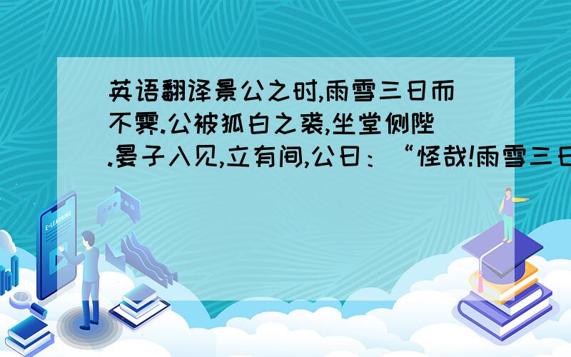 英语翻译景公之时,雨雪三日而不霁.公被狐白之裘,坐堂侧陛.晏子入见,立有间,公曰：“怪哉!雨雪三日而天不寒.”晏子对曰：“天不寒乎”公笑.晏子曰：“晏闻古之贤君,饱而知人之饥,温而